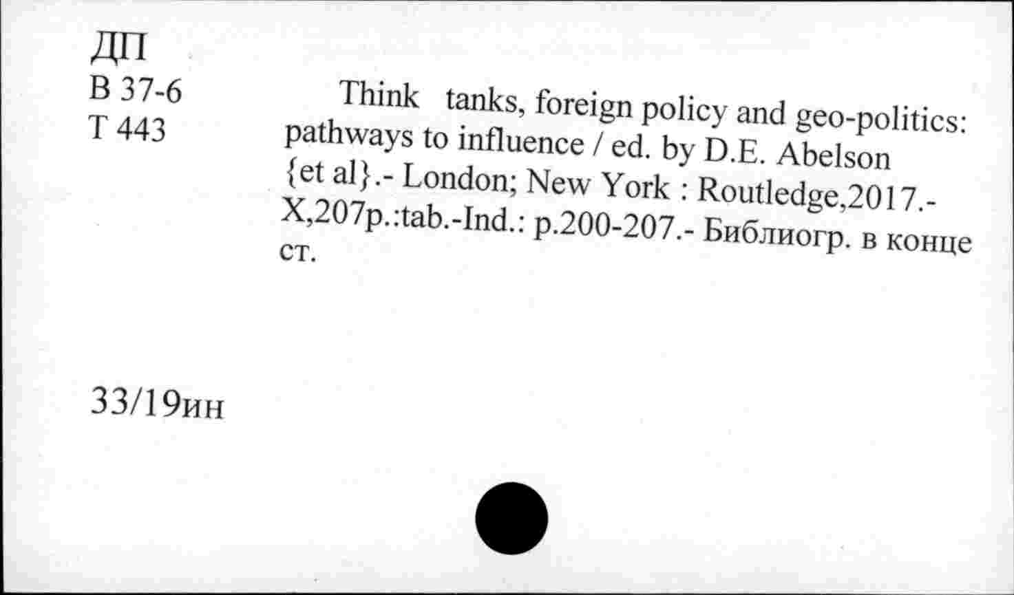 ﻿ДП
В 37-6
Т 443
Think tanks, foreign policy and geo-politics: pathways to influence / ed. by D.E. Abelson {et al}.- London; New York : Routledge,2017.-X,207p.:tab.-Ind.: p.200-207.- Библиогр. в конце ст.
33/19ин